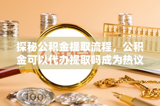滨城探秘公积金提取流程，公积金可以代办提取吗成为热议焦点