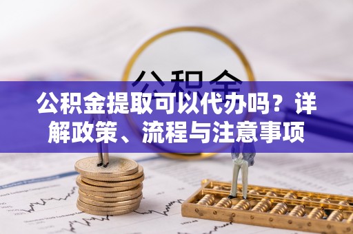 滨城公积金提取可以代办吗？详解政策、流程与注意事项