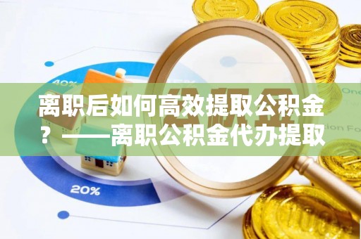 滨城离职后如何高效提取公积金？——离职公积金代办提取全流程解析