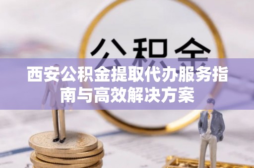 滨城西安公积金提取代办服务指南与高效解决方案
