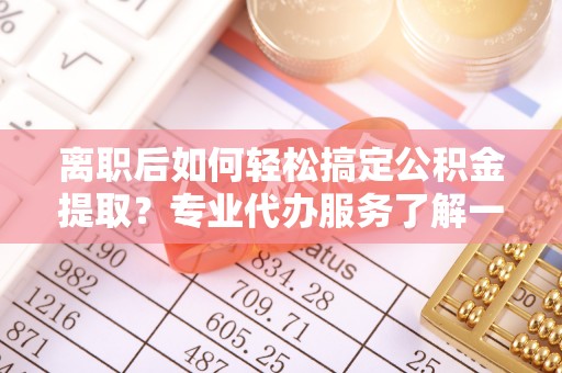 滨城离职后如何轻松搞定公积金提取？专业代办服务了解一下