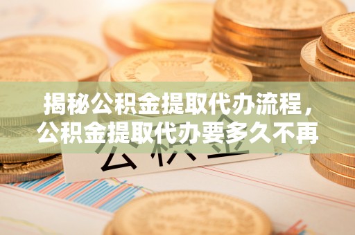 滨城揭秘公积金提取代办流程，公积金提取代办要多久不再迷茫