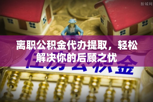 滨城离职公积金代办提取，轻松解决你的后顾之忧