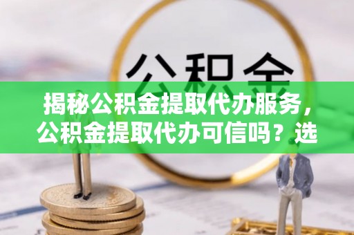 滨城揭秘公积金提取代办服务，公积金提取代办可信吗？选择前你需要知道的真相