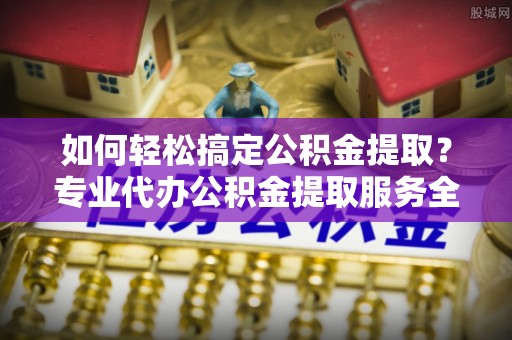 滨城如何轻松搞定公积金提取？专业代办公积金提取服务全解析