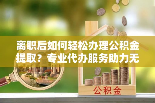 滨城离职后如何轻松办理公积金提取？专业代办服务助力无忧