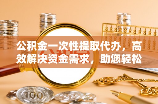滨城公积金一次性提取代办，高效解决资金需求，助您轻松应对生活难题