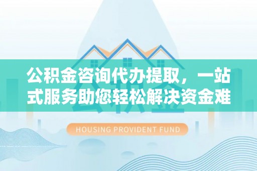 滨城公积金咨询代办提取，一站式服务助您轻松解决资金难题