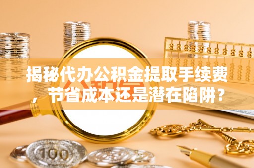 滨城揭秘代办公积金提取手续费，节省成本还是潜在陷阱？