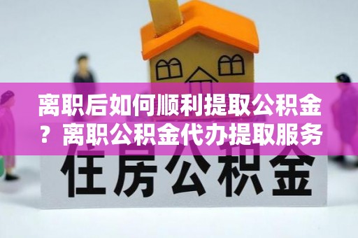 滨城离职后如何顺利提取公积金？离职公积金代办提取服务助力无忧办理