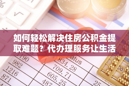 滨城如何轻松解决住房公积金提取难题？代办理服务让生活更简单