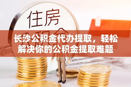 滨城长沙公积金代办提取，轻松解决你的公积金提取难题