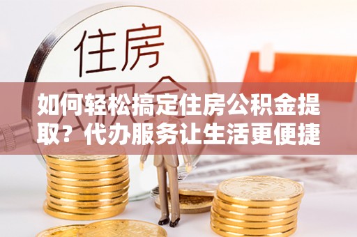 滨城如何轻松搞定住房公积金提取？代办服务让生活更便捷