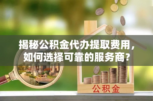 滨城揭秘公积金代办提取费用，如何选择可靠的服务商？