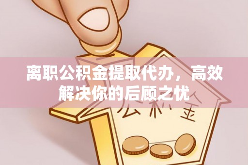 滨城离职公积金提取代办，高效解决你的后顾之忧