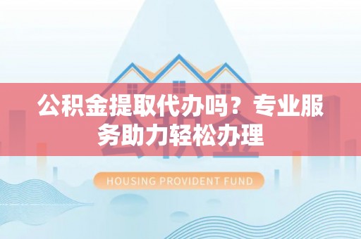 滨城公积金提取代办吗？专业服务助力轻松办理