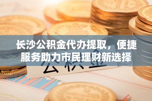 滨城长沙公积金代办提取，便捷服务助力市民理财新选择