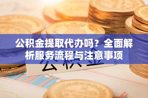 滨城公积金提取代办吗？全面解析服务流程与注意事项