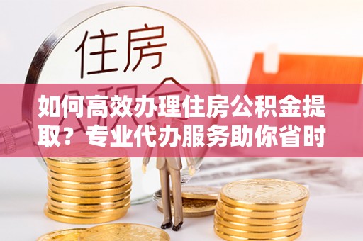 滨城如何高效办理住房公积金提取？专业代办服务助你省时省力