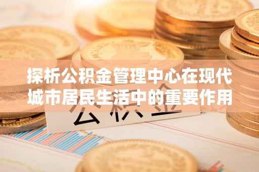 滨城探析公积金管理中心在现代城市居民生活中的重要作用