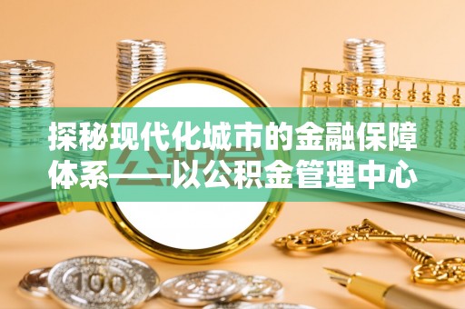 滨城探秘现代化城市的金融保障体系——以公积金管理中心为核心的民生服务