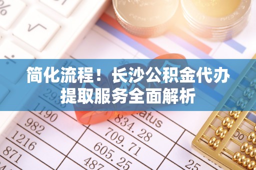 滨城简化流程！长沙公积金代办提取服务全面解析