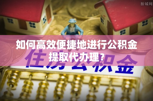 滨城如何高效便捷地进行公积金提取代办理？