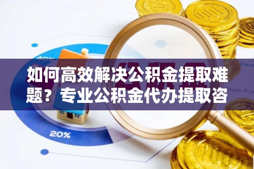 滨城如何高效解决公积金提取难题？专业公积金代办提取咨询服务来助力