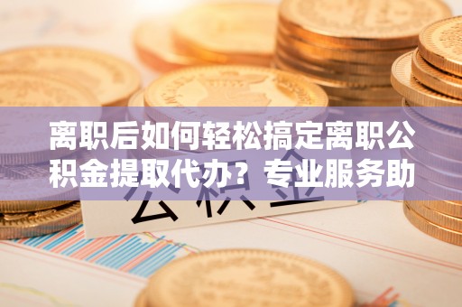 滨城离职后如何轻松搞定离职公积金提取代办？专业服务助你一臂之力