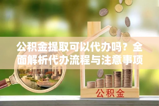 滨城公积金提取可以代办吗？全面解析代办流程与注意事项